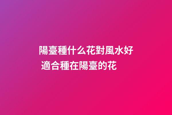 陽臺種什么花對風水好 適合種在陽臺的花